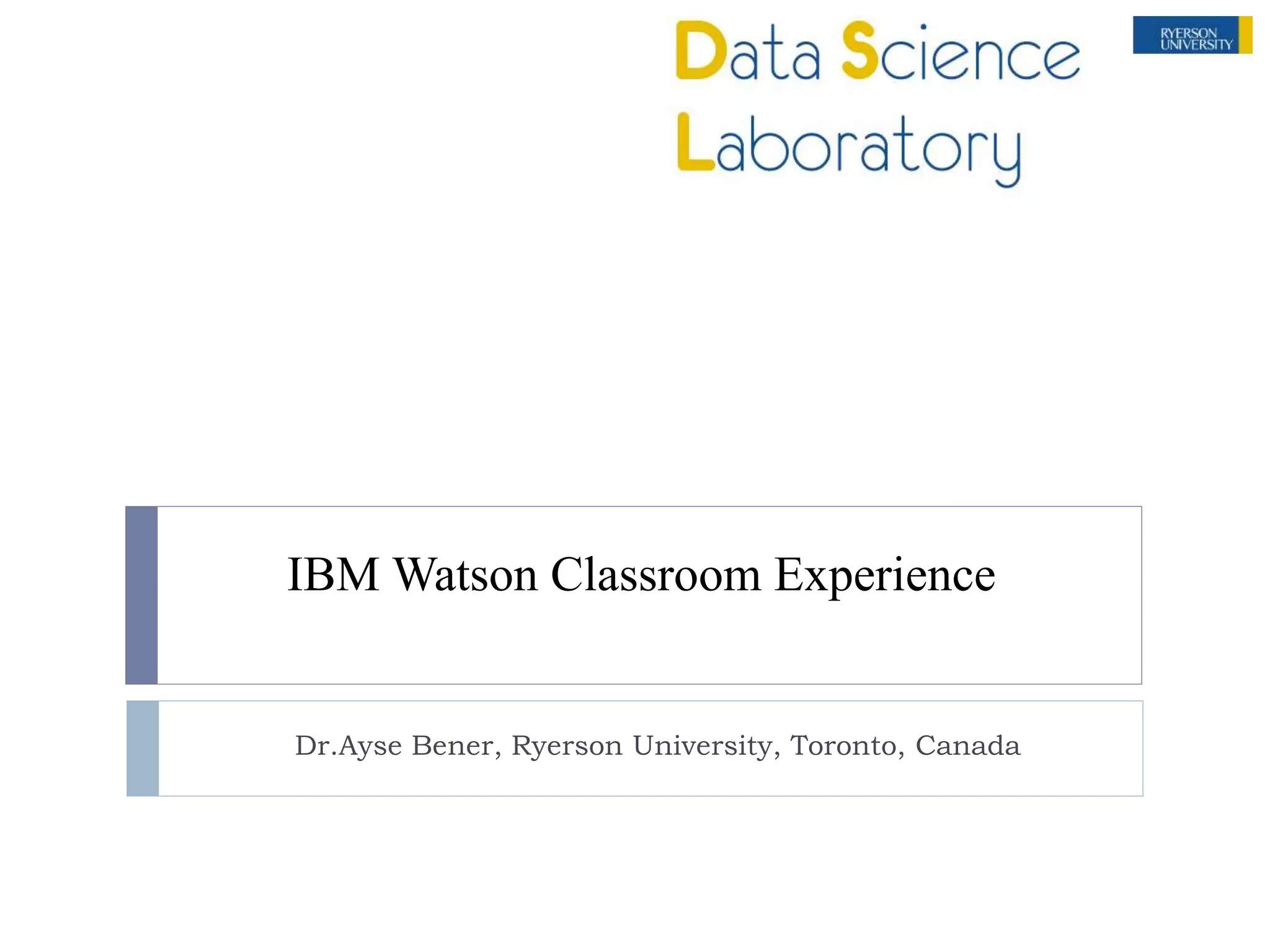 IBM Watson Classroom Experience
Dr.Ayse Bener, Ryerson University, Toronto, Canada
 