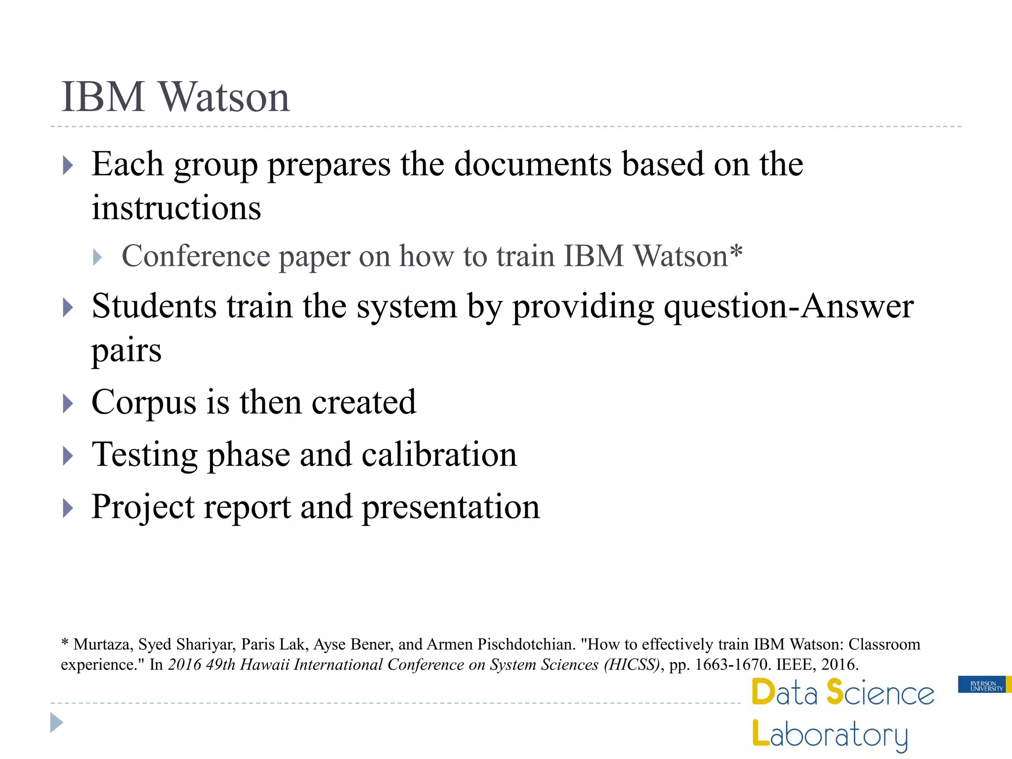 IBM Watson
 Each group prepares the documents based on the
instructions
 Conference paper on how to train IBM Watson*
 Students train the system by providing question-Answer
pairs
 Corpus is then created
 Testing phase and calibration
 Project report and presentation
* Murtaza, Syed Shariyar, Paris Lak, Ayse Bener, and Armen Pischdotchian. "How to effectively train IBM Watson: Classroom
experience." In 2016 49th Hawaii International Conference on System Sciences (HICSS), pp. 1663-1670. IEEE, 2016.
 