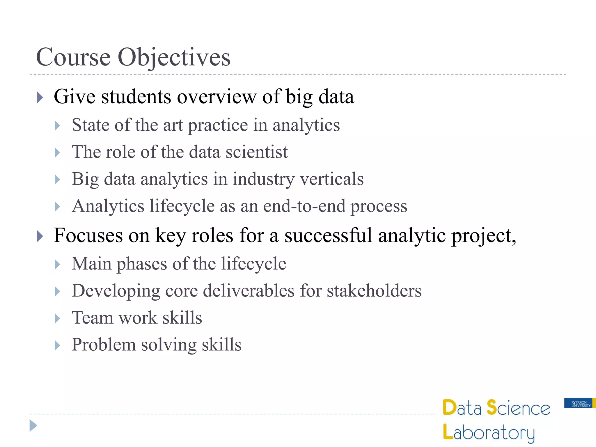 Course Objectives
 Give students overview of big data
 State of the art practice in analytics
 The role of the data scientist
 Big data analytics in industry verticals
 Analytics lifecycle as an end-to-end process
 Focuses on key roles for a successful analytic project,
 Main phases of the lifecycle
 Developing core deliverables for stakeholders
 Team work skills
 Problem solving skills
 