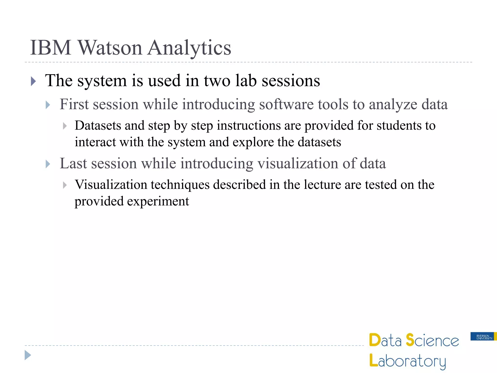 IBM Watson Analytics
 The system is used in two lab sessions
 First session while introducing software tools to analyze data
 Datasets and step by step instructions are provided for students to
interact with the system and explore the datasets
 Last session while introducing visualization of data
 Visualization techniques described in the lecture are tested on the
provided experiment
 