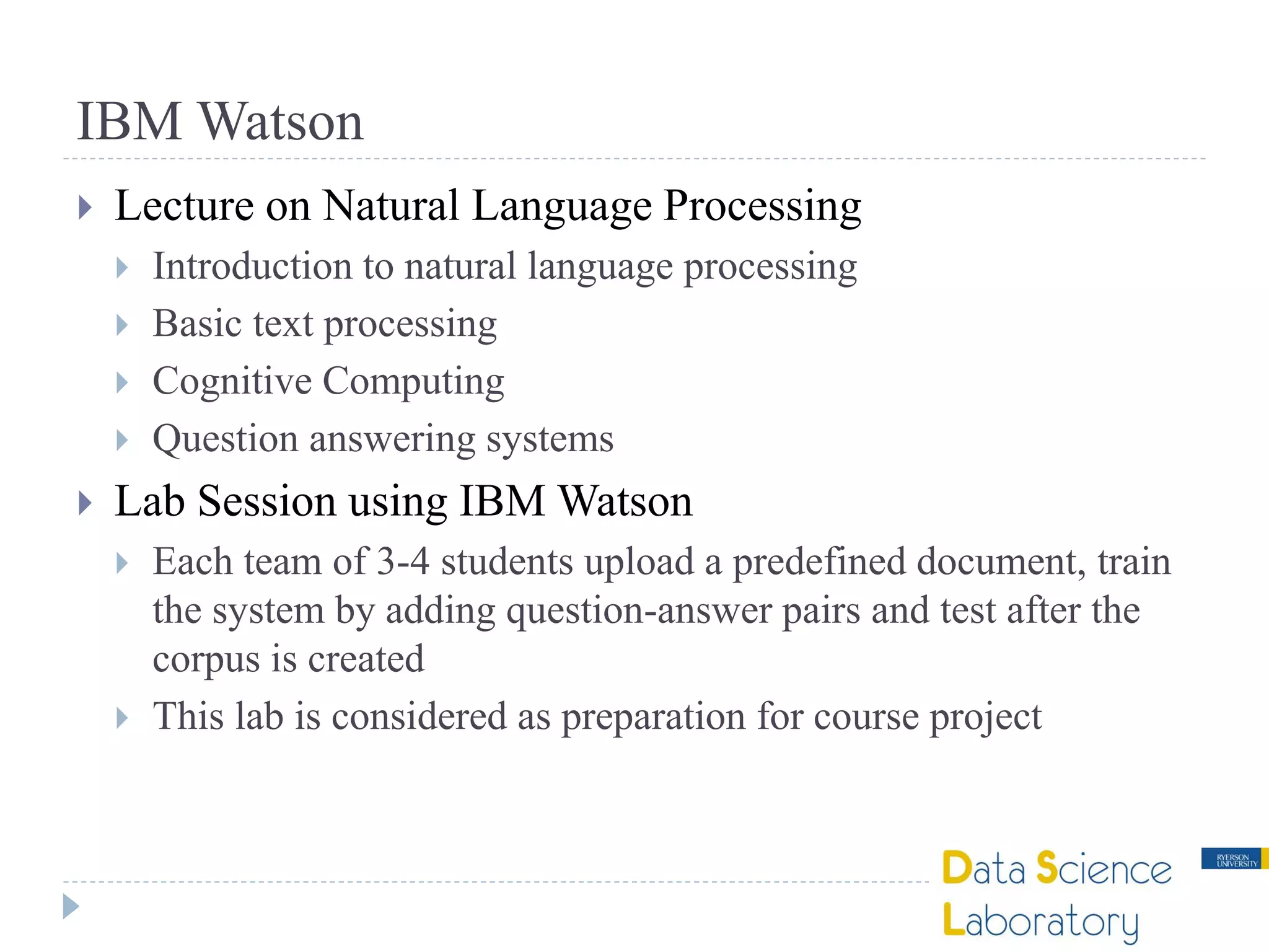 IBM Watson
 Lecture on Natural Language Processing
 Introduction to natural language processing
 Basic text processing
 Cognitive Computing
 Question answering systems
 Lab Session using IBM Watson
 Each team of 3-4 students upload a predefined document, train
the system by adding question-answer pairs and test after the
corpus is created
 This lab is considered as preparation for course project
 