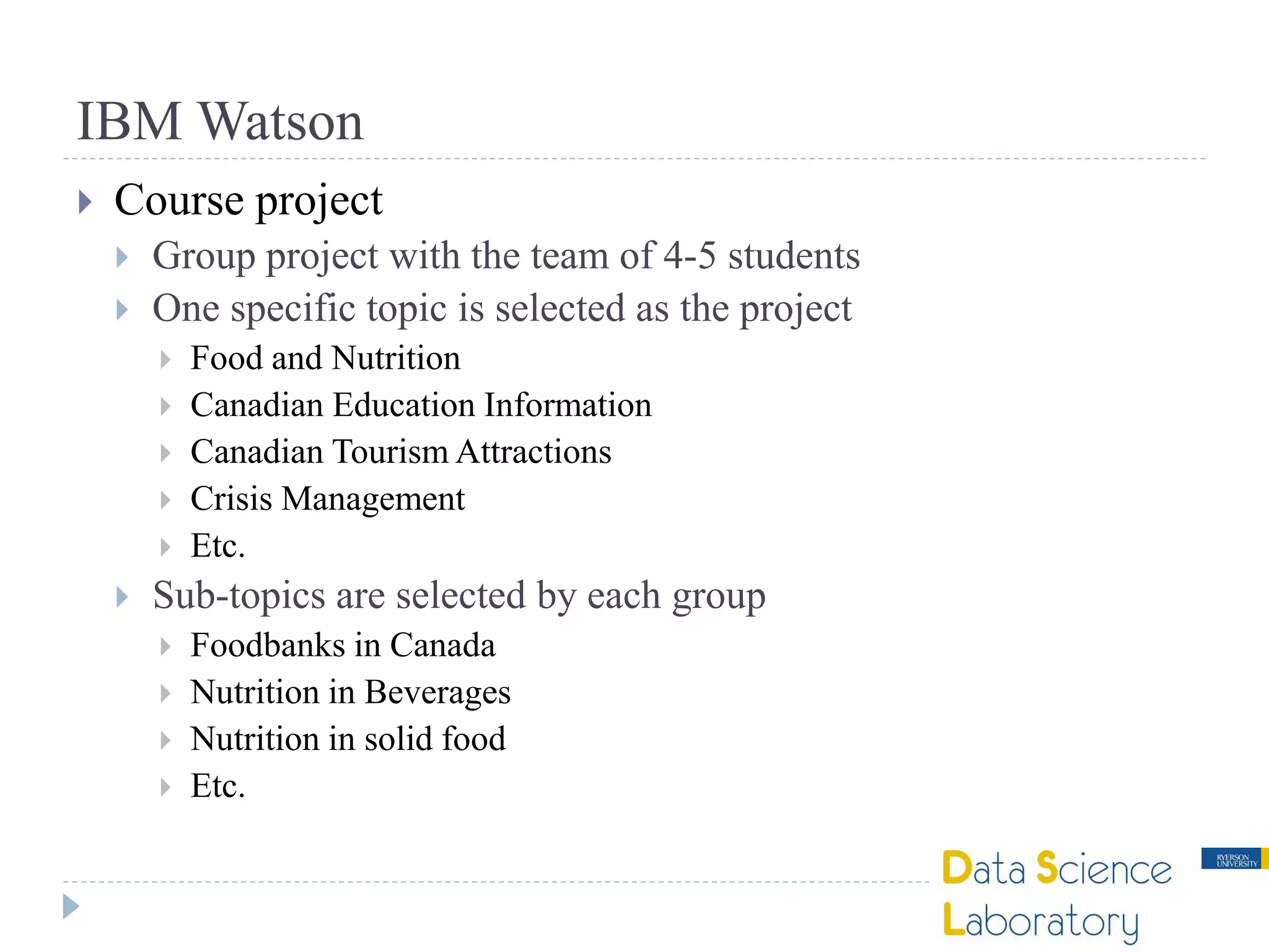 IBM Watson
 Course project
 Group project with the team of 4-5 students
 One specific topic is selected as the project
 Food and Nutrition
 Canadian Education Information
 Canadian Tourism Attractions
 Crisis Management
 Etc.
 Sub-topics are selected by each group
 Foodbanks in Canada
 Nutrition in Beverages
 Nutrition in solid food
 Etc.
 