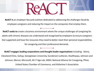 ReACT is an employer-focused coalition dedicated to addressing the challenges faced by
     employee caregivers and reducing the impact on the companies that employ them.


 ReACT seeks to create a business environment where the unique challenges of caregiving for
adults with chronic diseases are understood and recognized by employers to ensure caregivers
feel supported and have the resources they need to better meet their personal responsibilities
                       for caregiving and their professional demands.


  ReACT engages leading corporations and thought-leader organizations including: Aetna,
Cleveland Clinic, Gallup, Georgetown University, Gundersen Lutheran, Healthways, Johnson and
   Johnson, Mercer, Microsoft, M.I.T Age Lab, MWV, National Alliance for Caregiving, Pfizer,
              United States Chamber of Commerce, and Alzheimer’s Association
 
