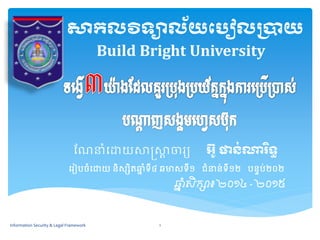 សាកលវិទ្យាល័យប ៀលប្រាយ 
Build Bright University 
ណែនាំដោយសាស្រ្សាាចារ្យ អ ៊ូ ផាន់ណារិទ្យធ 
ដរ្ៀបចាំដោយ និស្សិតឆ្នាំទី៤ ឆមាស្ទី១ ជាំនន់ទី១២ បនទប់២០២ 
ឆ្នាំសិក្សា៖ ២០១៤ -២០១៥ 
Information Security & Legal Framework 1 
 