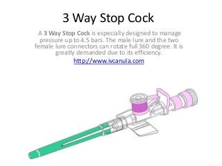 3 Way Stop Cock
A 3 Way Stop Cock is especially designed to manage
pressure up to 4.5 bars. The male lure and the two
female lure connectors can rotate full 360 degree. It is
greatly demanded due to its efficiency.
http://www.ivcanula.com
 