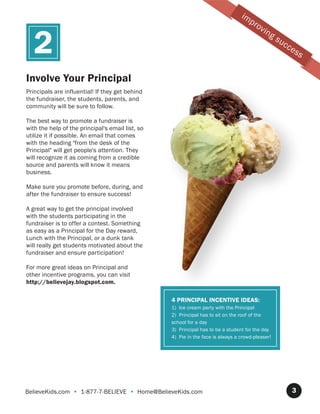 im
                                                                                      pr
                                                                                           ov

   2
                                                                                                ing
                                                                                                      su
                                                                                                           cc
                                                                                                                es
                                                                                                                     s

Involve Your Principal
Principals are influential! If they get behind
the fundraiser, the students, parents, and
community will be sure to follow.

The best way to promote a fundraiser is
with the help of the principal's email list, so
utilize it if possible. An email that comes
with the heading "from the desk of the
Principal" will get people's attention. They
will recognize it as coming from a credible
source and parents will know it means
business.

Make sure you promote before, during, and
after the fundraiser to ensure success!

A great way to get the principal involved
with the students participating in the
fundraiser is to offer a contest. Something
as easy as a Principal for the Day reward,
Lunch with the Principal, or a dunk tank
will really get students motivated about the
fundraiser and ensure participation!

For more great ideas on Principal and
other incentive programs, you can visit
http://believejay.blogspot.com.

                                                  4 PRINCIPAL INCENTIVE IDEAS:
                                                  1) Ice cream party with the Principal
                                                  2) Principal has to sit on the roof of the
                                                  school for a day
                                                  3) Principal has to be a student for the day
                                                  4) Pie in the face is always a crowd-pleaser!




BelieveKids.com • 1-877-7-BELIEVE • Home@BelieveKids.com                                                        3
 