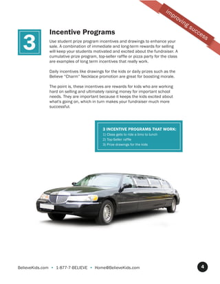 im
                                                                                         pr
                                                                                              ov
                                                                                                   ing
                                                                                                         su
              Incentive Programs                                                                              cc

  3
                                                                                                                   es
                                                                                                                        s
              Use student prize program incentives and drawings to enhance your
              sale. A combination of immediate and long-term rewards for selling
              will keep your students motivated and excited about the fundraiser. A
              cumulative prize program, top-seller raffle or pizza party for the class
              are examples of long term incentives that really work.

              Daily incentives like drawings for the kids or daily prizes such as the
              Believe “Charm” Necklace promotion are great for boosting morale.

              The point is, these incentives are rewards for kids who are working
              hard on selling and ultimately raising money for important school
              needs. They are important because it keeps the kids excited about
              what's going on, which in turn makes your fundraiser much more
              successful.




                                            3 INCENTIVE PROGRAMS THAT WORK:
                                            1) Class gets to ride a limo to lunch
                                            2) Top-Seller raffle
                                            3) Prize drawings for the kids




BelieveKids.com • 1-877-7-BELIEVE • Home@BelieveKids.com                                                           4
 
