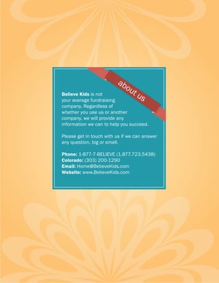 ab
                             ou
Believe Kids is not            tu
your average fundraising         s
company. Regardless of
whether you use us or another
company, we will provide any
information we can to help you succeed.

Please get in touch with us if we can answer
any question, big or small.

Phone: 1-877-7-BELIEVE (1.877.723.5438)
Colorado: (303) 200-1290
Email: Home@BelieveKids.com
Website: www.BelieveKids.com
 