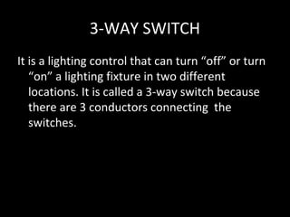 3-WAY SWITCH
It is a lighting control that can turn “off” or turn
   “on” a lighting fixture in two different
   locations. It is called a 3-way switch because
   there are 3 conductors connecting the
   switches.
 