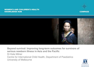 Beyond survival: Improving long-term outcomes for survivors of
serious newborn illness in Asia and the Pacific
Dr Kate Milner
Centre for International Child Health, Department of Paediatrics
University of Melbourne
 