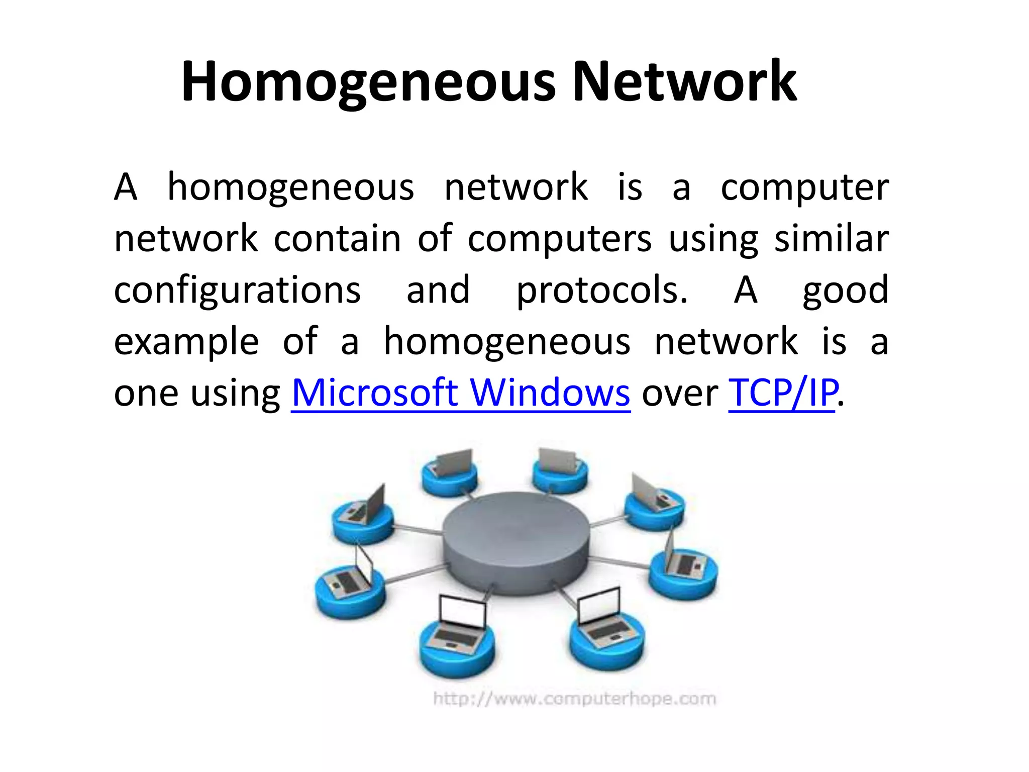 Homogeneous Network
A homogeneous network is a computer
network contain of computers using similar
configurations and protocols. A good
example of a homogeneous network is a
one using Microsoft Windows over TCP/IP.
 