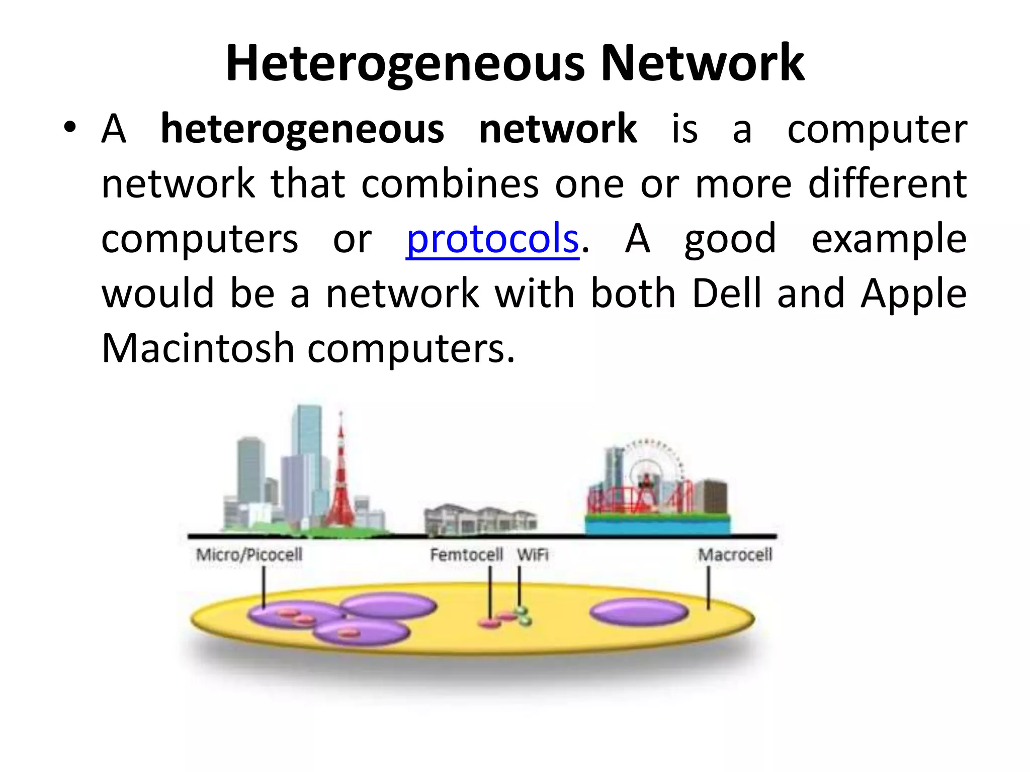 Heterogeneous Network
• A heterogeneous network is a computer
network that combines one or more different
computers or protocols. A good example
would be a network with both Dell and Apple
Macintosh computers.
 