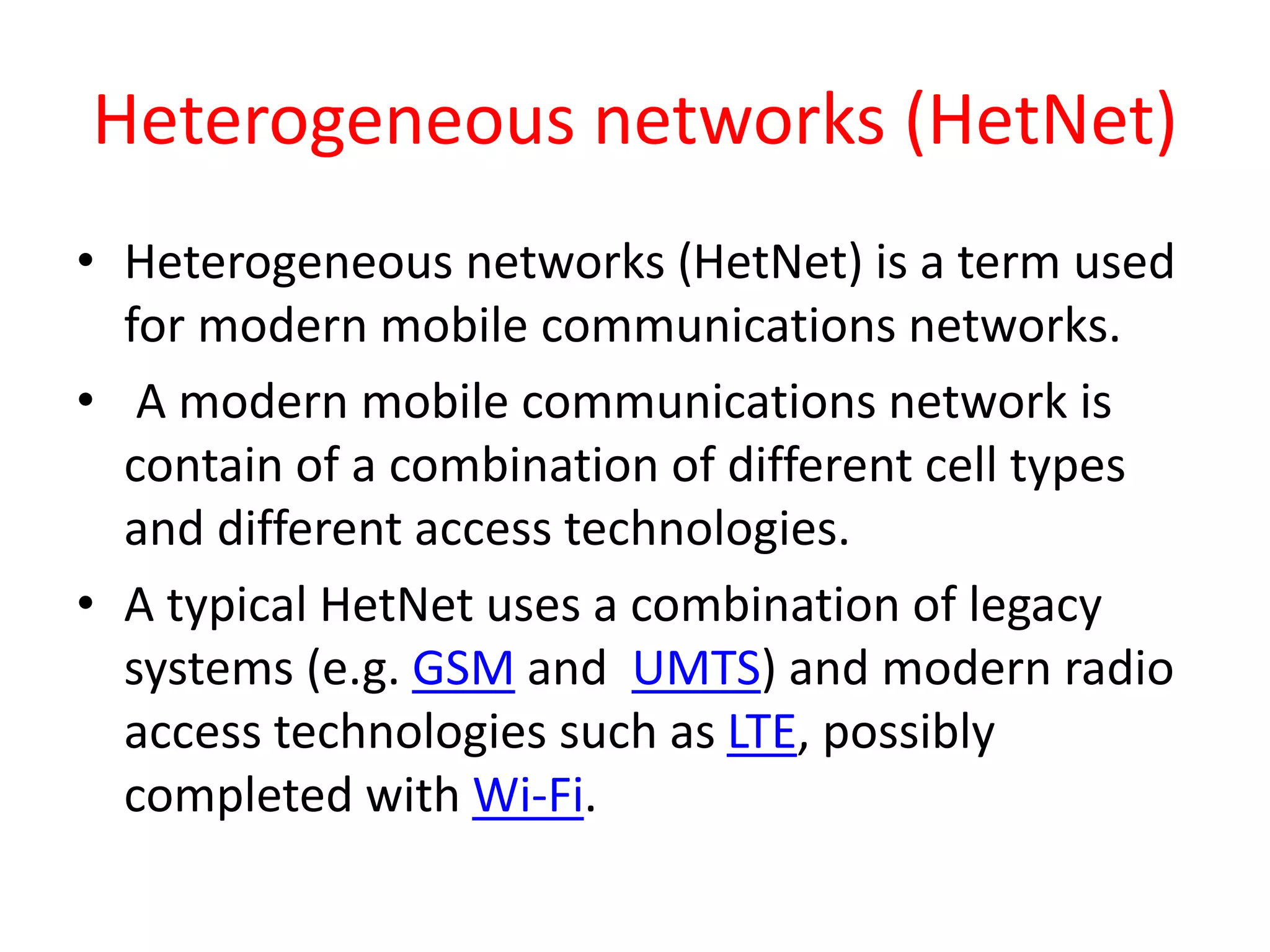 Heterogeneous networks (HetNet)
• Heterogeneous networks (HetNet) is a term used
for modern mobile communications networks.
• A modern mobile communications network is
contain of a combination of different cell types
and different access technologies.
• A typical HetNet uses a combination of legacy
systems (e.g. GSM and UMTS) and modern radio
access technologies such as LTE, possibly
completed with Wi-Fi.
 