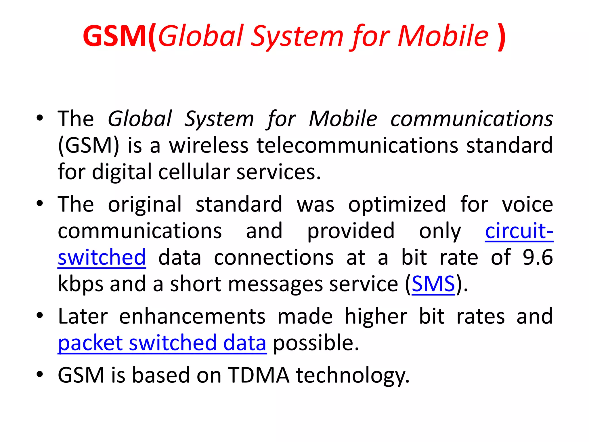 GSM(Global System for Mobile )
• The Global System for Mobile communications
(GSM) is a wireless telecommunications standard
for digital cellular services.
• The original standard was optimized for voice
communications and provided only circuit-
switched data connections at a bit rate of 9.6
kbps and a short messages service (SMS).
• Later enhancements made higher bit rates and
packet switched data possible.
• GSM is based on TDMA technology.
 