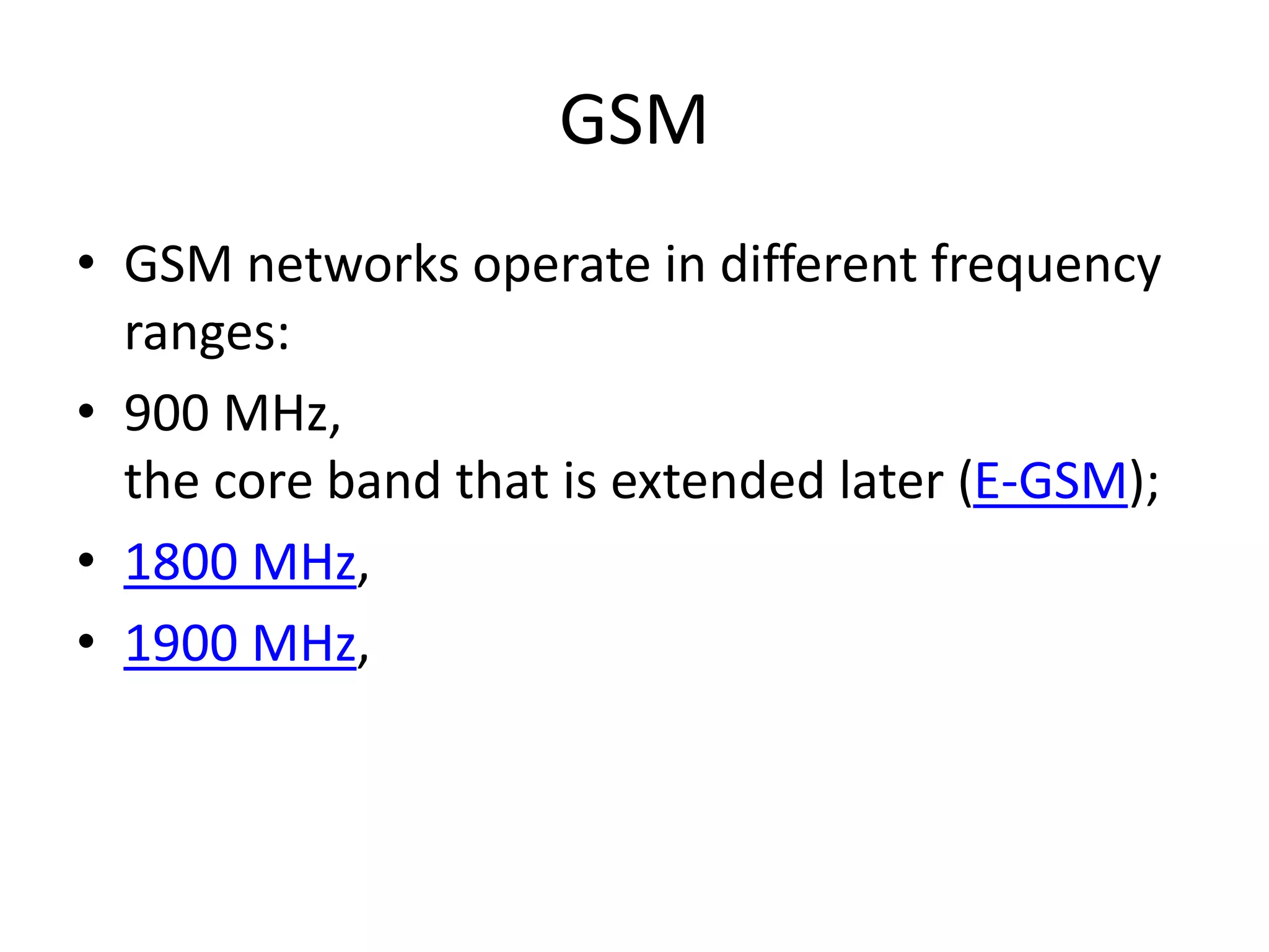 GSM
• GSM networks operate in different frequency
ranges:
• 900 MHz,
the core band that is extended later (E-GSM);
• 1800 MHz,
• 1900 MHz,
 
