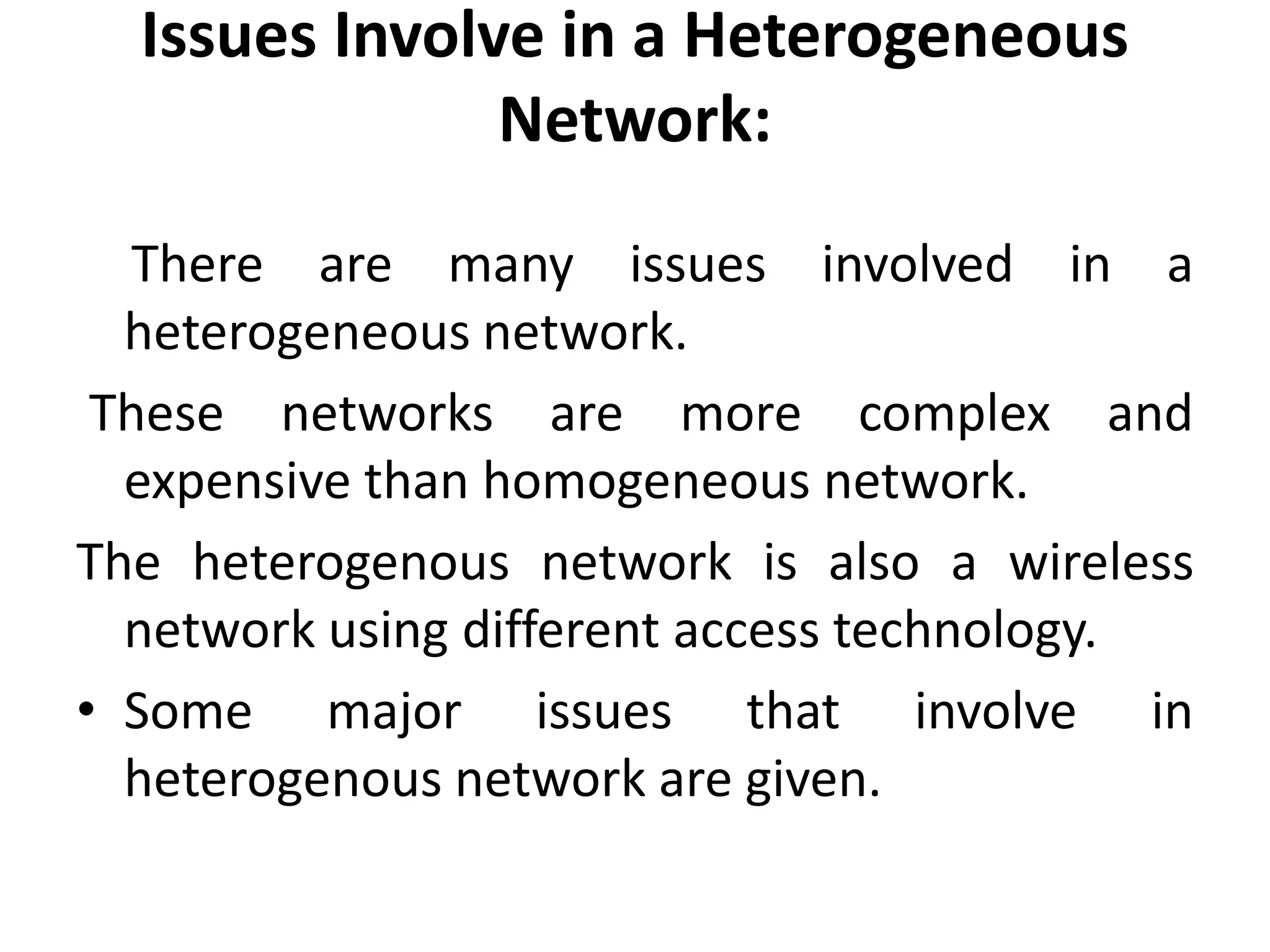 Issues Involve in a Heterogeneous
Network:
There are many issues involved in a
heterogeneous network.
These networks are more complex and
expensive than homogeneous network.
The heterogenous network is also a wireless
network using different access technology.
• Some major issues that involve in
heterogenous network are given.
 