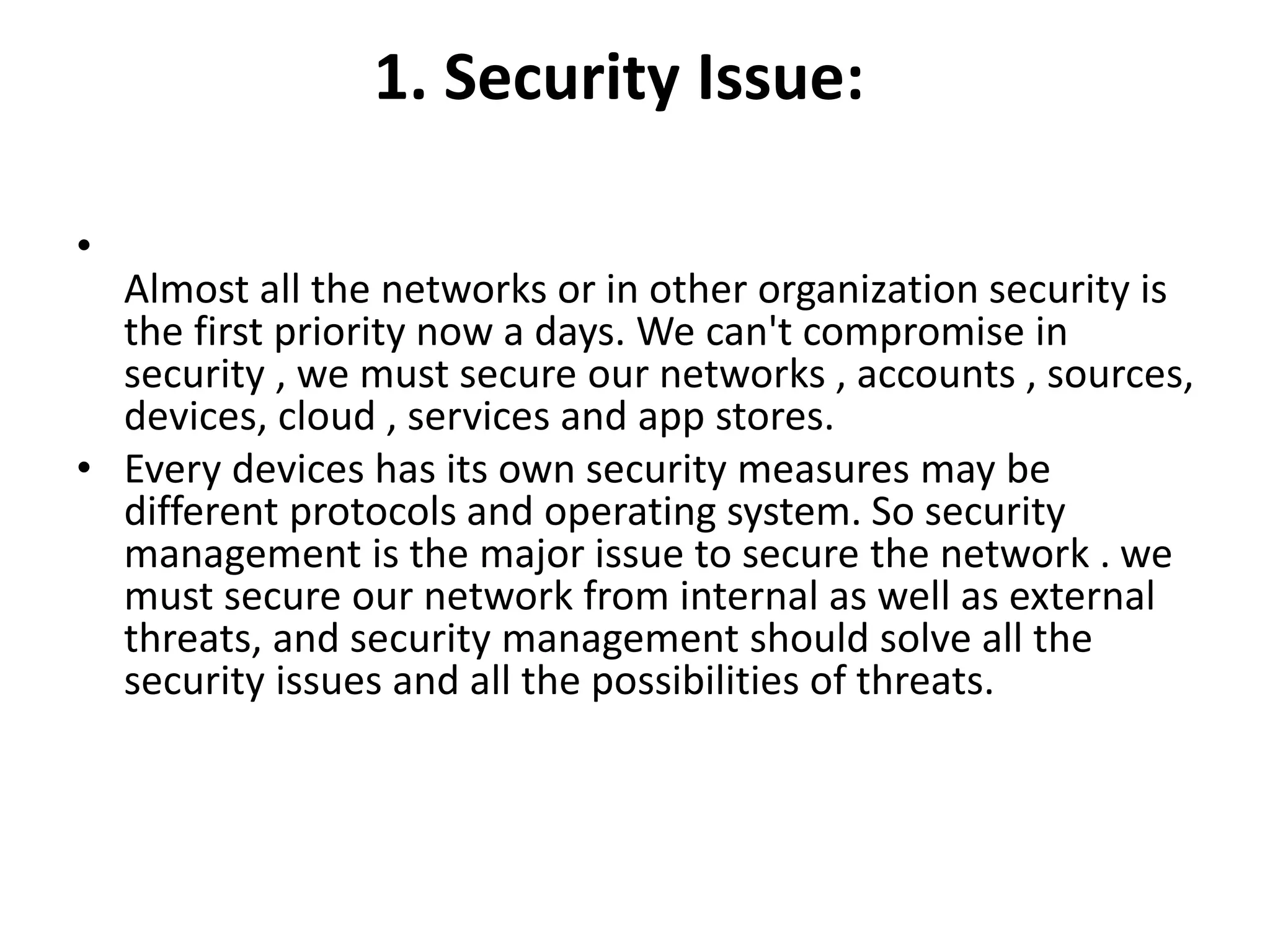 1. Security Issue:
•
Almost all the networks or in other organization security is
the first priority now a days. We can't compromise in
security , we must secure our networks , accounts , sources,
devices, cloud , services and app stores.
• Every devices has its own security measures may be
different protocols and operating system. So security
management is the major issue to secure the network . we
must secure our network from internal as well as external
threats, and security management should solve all the
security issues and all the possibilities of threats.
 