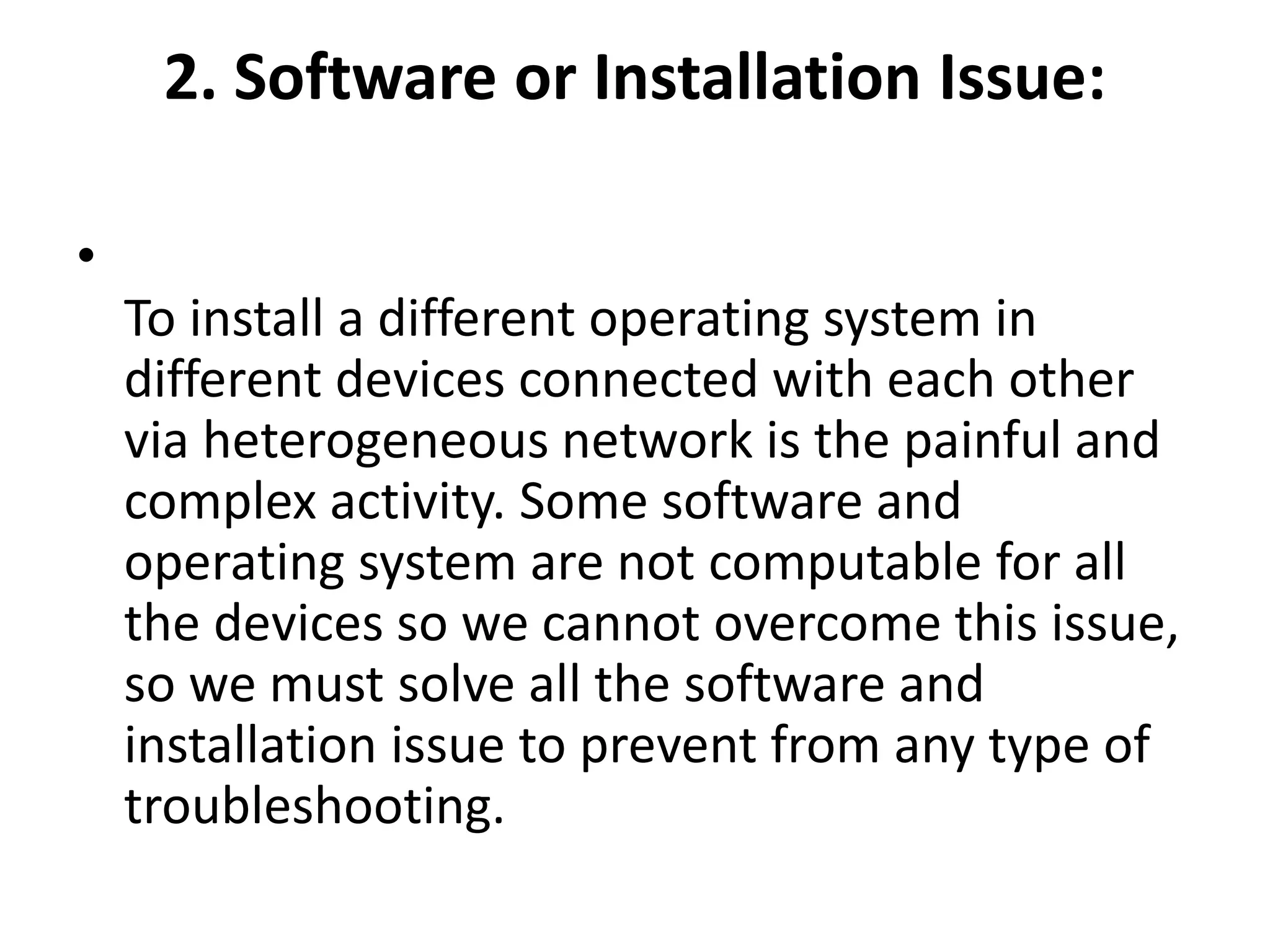 2. Software or Installation Issue:
•
To install a different operating system in
different devices connected with each other
via heterogeneous network is the painful and
complex activity. Some software and
operating system are not computable for all
the devices so we cannot overcome this issue,
so we must solve all the software and
installation issue to prevent from any type of
troubleshooting.
 