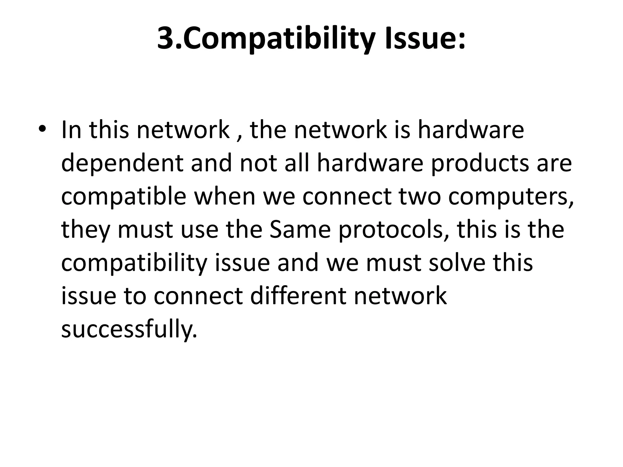 3.Compatibility Issue:
• In this network , the network is hardware
dependent and not all hardware products are
compatible when we connect two computers,
they must use the Same protocols, this is the
compatibility issue and we must solve this
issue to connect different network
successfully.
 