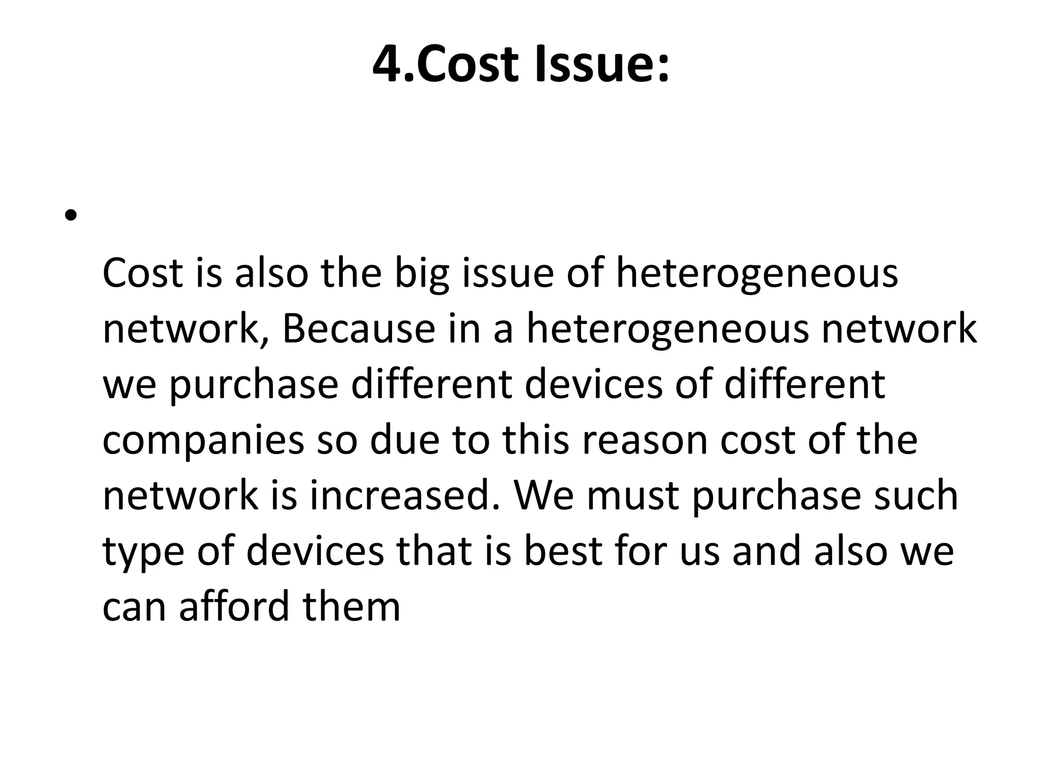 4.Cost Issue:
•
Cost is also the big issue of heterogeneous
network, Because in a heterogeneous network
we purchase different devices of different
companies so due to this reason cost of the
network is increased. We must purchase such
type of devices that is best for us and also we
can afford them
 