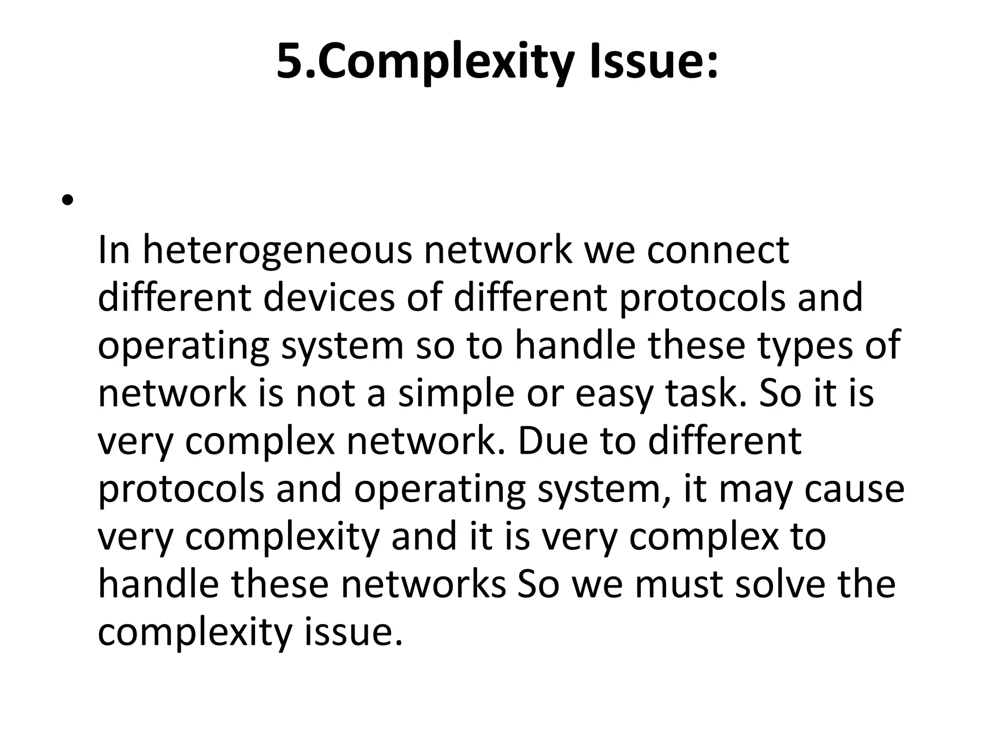 5.Complexity Issue:
•
In heterogeneous network we connect
different devices of different protocols and
operating system so to handle these types of
network is not a simple or easy task. So it is
very complex network. Due to different
protocols and operating system, it may cause
very complexity and it is very complex to
handle these networks So we must solve the
complexity issue.
 