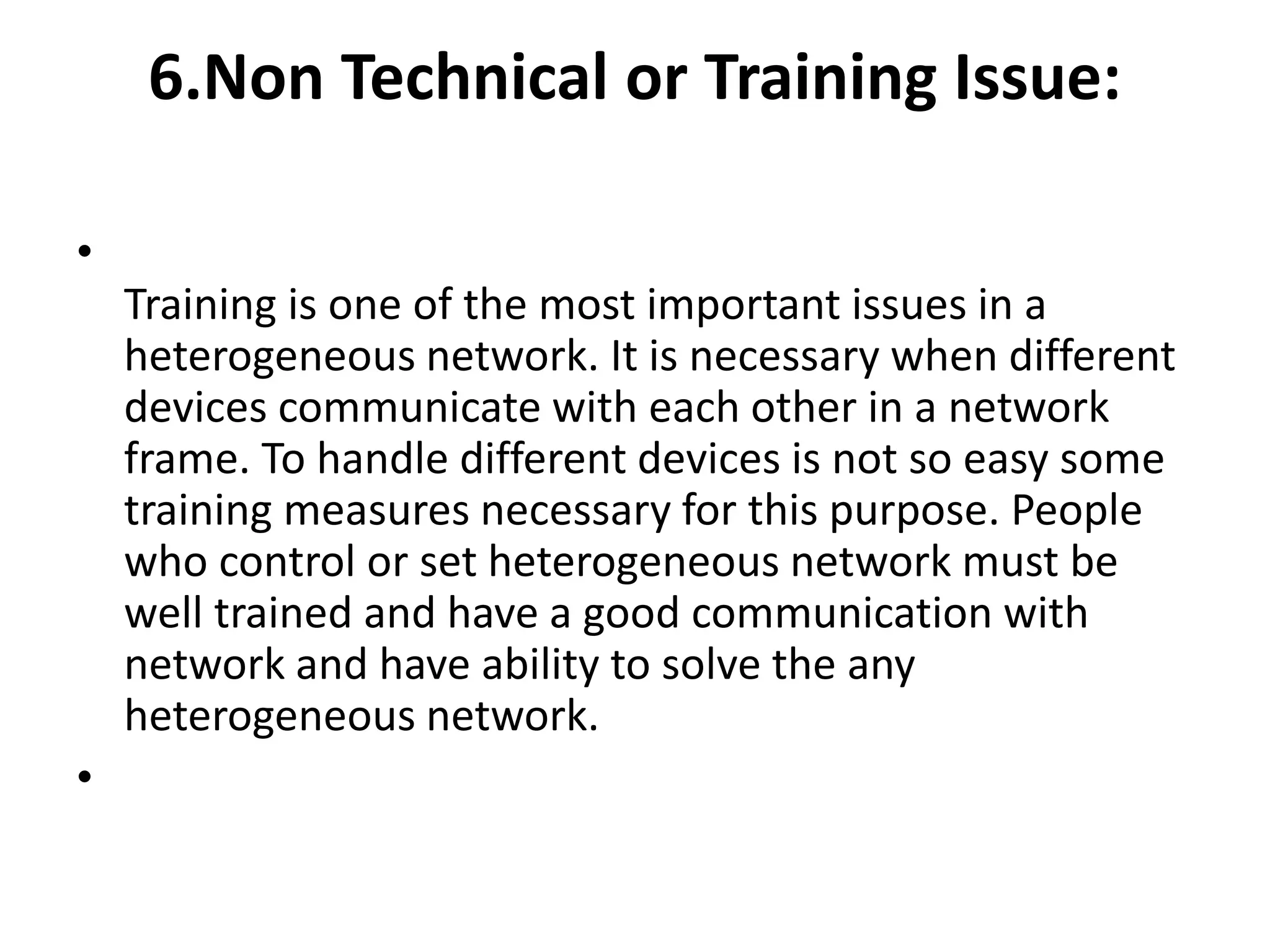 6.Non Technical or Training Issue:
•
Training is one of the most important issues in a
heterogeneous network. It is necessary when different
devices communicate with each other in a network
frame. To handle different devices is not so easy some
training measures necessary for this purpose. People
who control or set heterogeneous network must be
well trained and have a good communication with
network and have ability to solve the any
heterogeneous network.
•
 