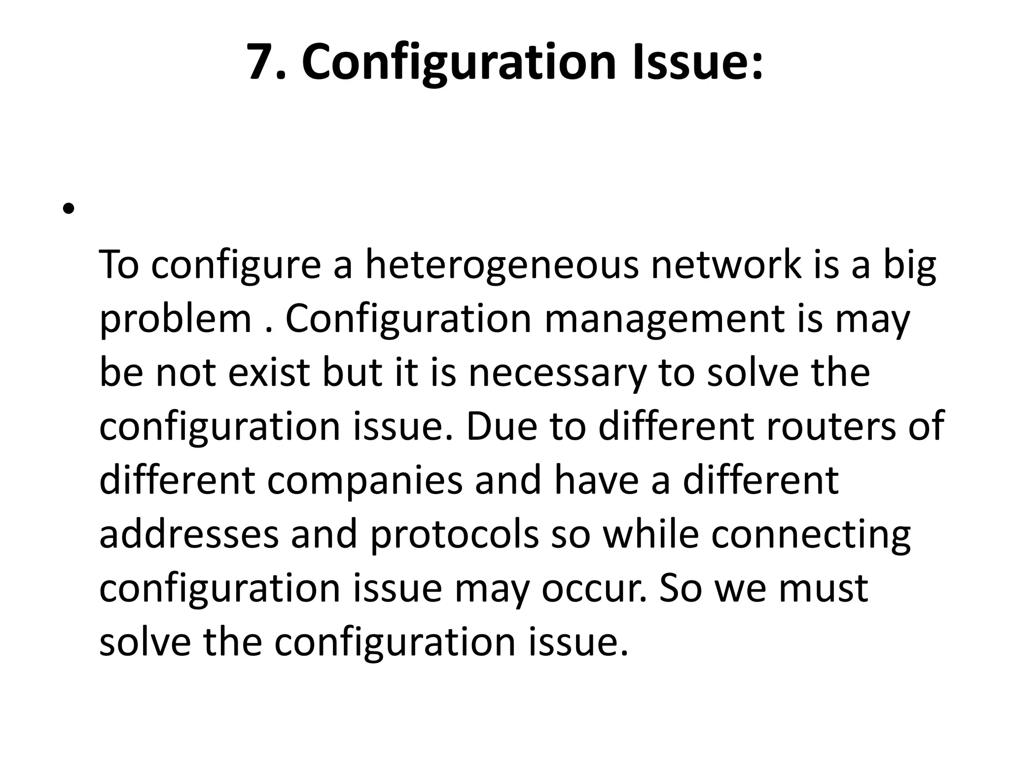 7. Configuration Issue:
•
To configure a heterogeneous network is a big
problem . Configuration management is may
be not exist but it is necessary to solve the
configuration issue. Due to different routers of
different companies and have a different
addresses and protocols so while connecting
configuration issue may occur. So we must
solve the configuration issue.
 