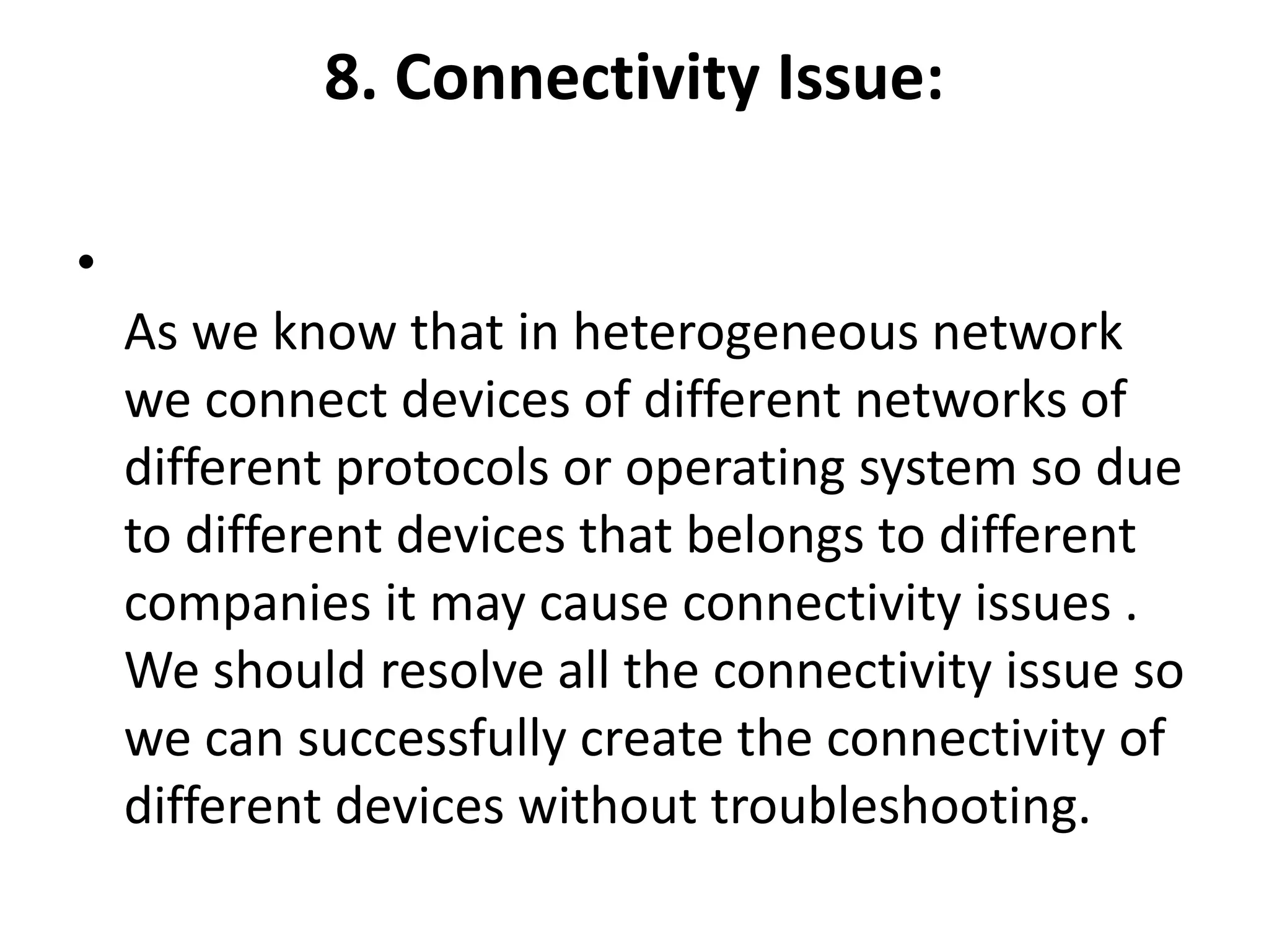8. Connectivity Issue:
•
As we know that in heterogeneous network
we connect devices of different networks of
different protocols or operating system so due
to different devices that belongs to different
companies it may cause connectivity issues .
We should resolve all the connectivity issue so
we can successfully create the connectivity of
different devices without troubleshooting.
 