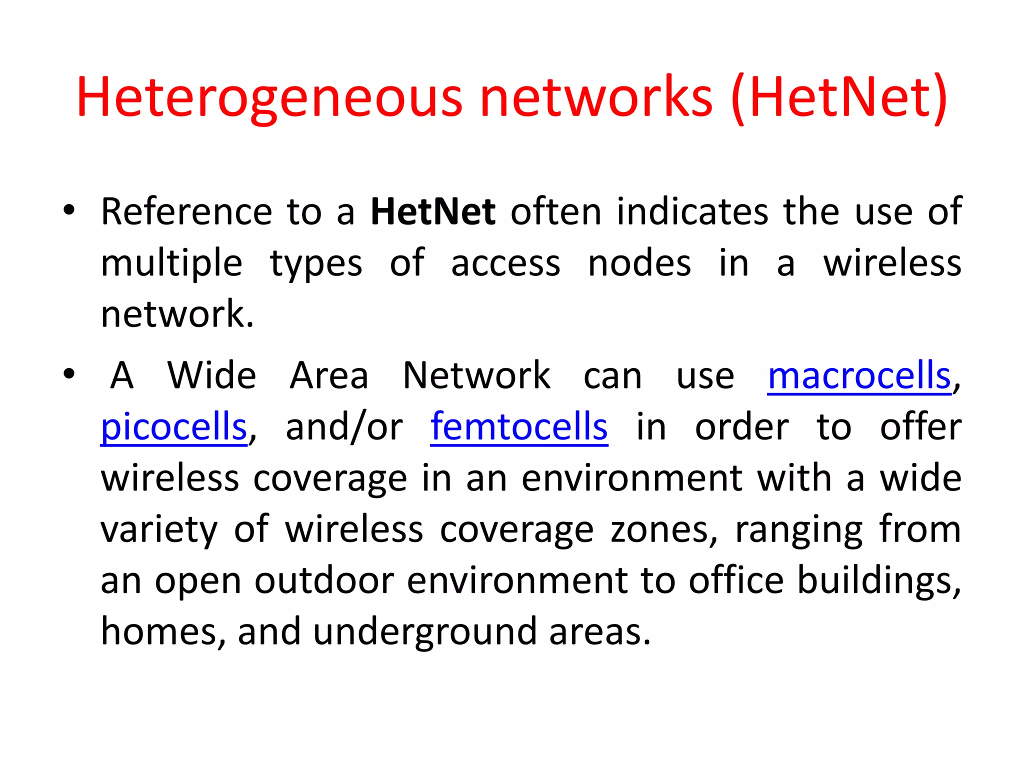 Heterogeneous networks (HetNet)
• Reference to a HetNet often indicates the use of
multiple types of access nodes in a wireless
network.
• A Wide Area Network can use macrocells,
picocells, and/or femtocells in order to offer
wireless coverage in an environment with a wide
variety of wireless coverage zones, ranging from
an open outdoor environment to office buildings,
homes, and underground areas.
 