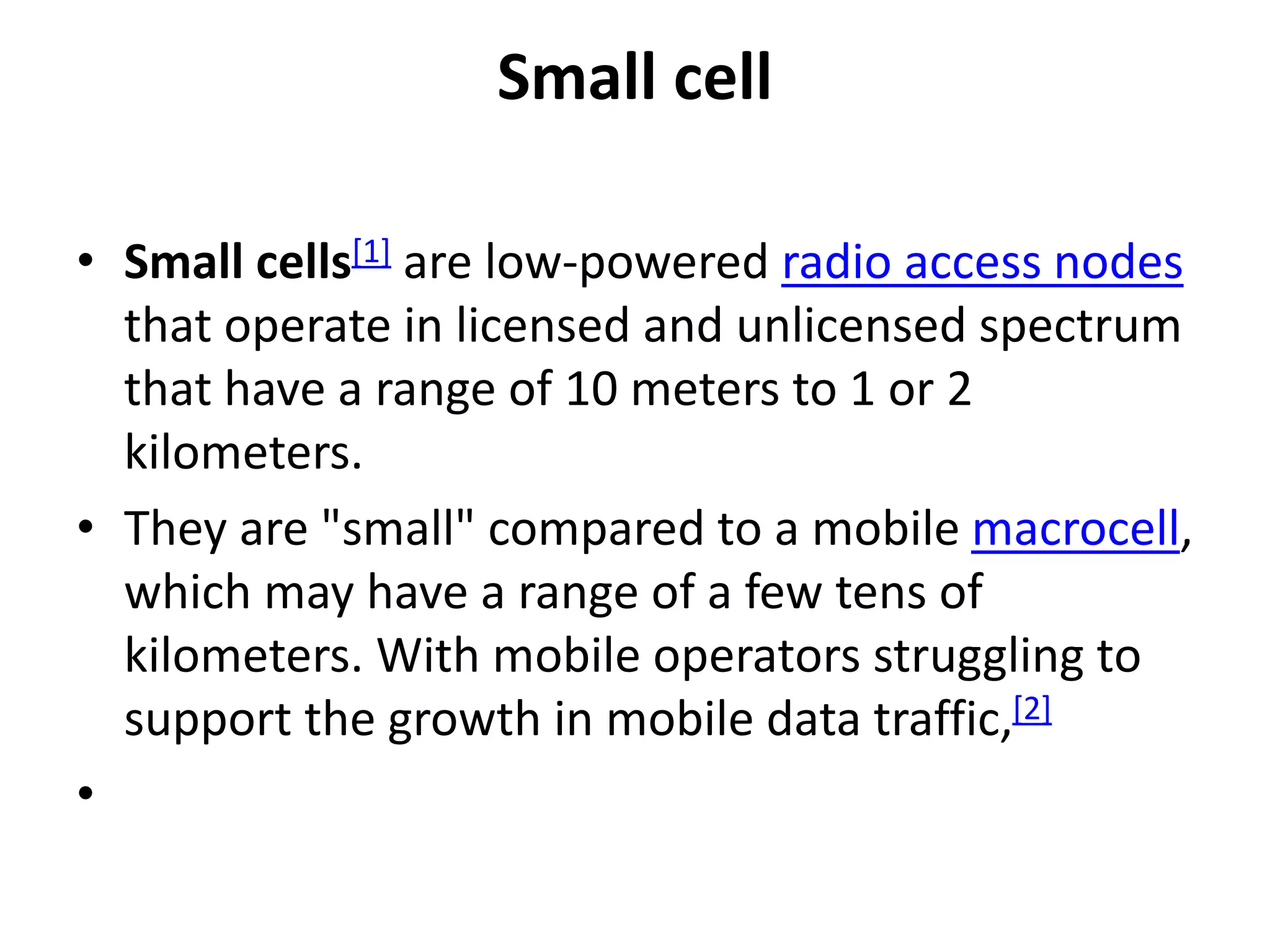 Small cell
• Small cells[1] are low-powered radio access nodes
that operate in licensed and unlicensed spectrum
that have a range of 10 meters to 1 or 2
kilometers.
• They are "small" compared to a mobile macrocell,
which may have a range of a few tens of
kilometers. With mobile operators struggling to
support the growth in mobile data traffic,[2]
•
 