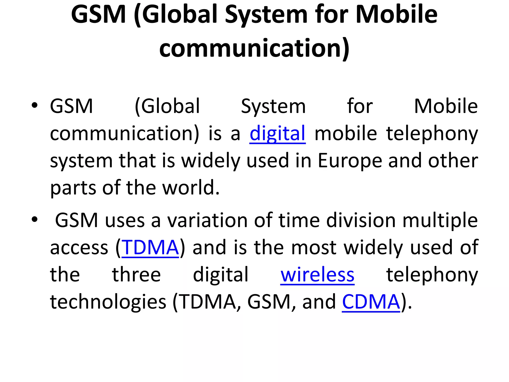 GSM (Global System for Mobile
communication)
• GSM (Global System for Mobile
communication) is a digital mobile telephony
system that is widely used in Europe and other
parts of the world.
• GSM uses a variation of time division multiple
access (TDMA) and is the most widely used of
the three digital wireless telephony
technologies (TDMA, GSM, and CDMA).
 