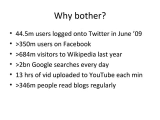 Why bother? 44.5m users logged onto Twitter in June ’09 >350m users on Facebook >684m visitors to Wikipedia last year >2bn Google searches every day 13 hrs of vid uploaded to YouTube each min >346m people read blogs regularly 