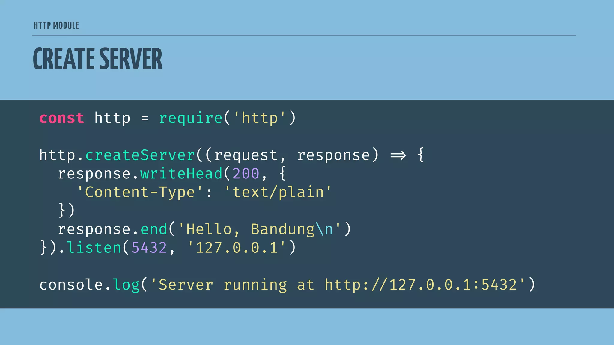 HTTP MODULE
CREATESERVER
const http = require('http')
http.createServer((request, response) 
=> {
response.writeHead(200, {
'Content-Type': 'text/plain'
})
response.end('Hello, Bandungn')
}).listen(5432, '127.0.0.1')
console.log('Server running at http:
//127.0.0.1:5432')
 