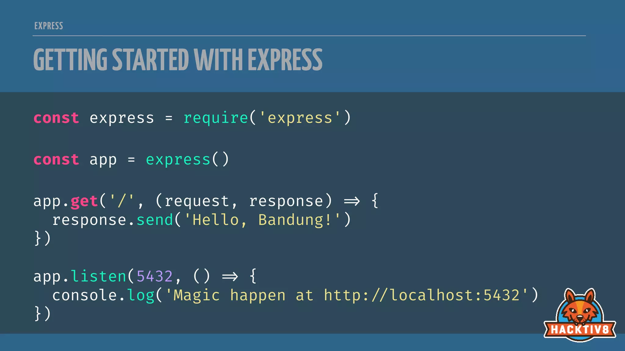 EXPRESS
GETTINGSTARTEDWITHEXPRESS
const express = require('express')
const app = express()
app.get('/', (request, response) 
=> {
response.send('Hello, Bandung!')
})
app.listen(5432, () 
=> {
console.log('Magic happen at http:
//localhost:5432')
})
 