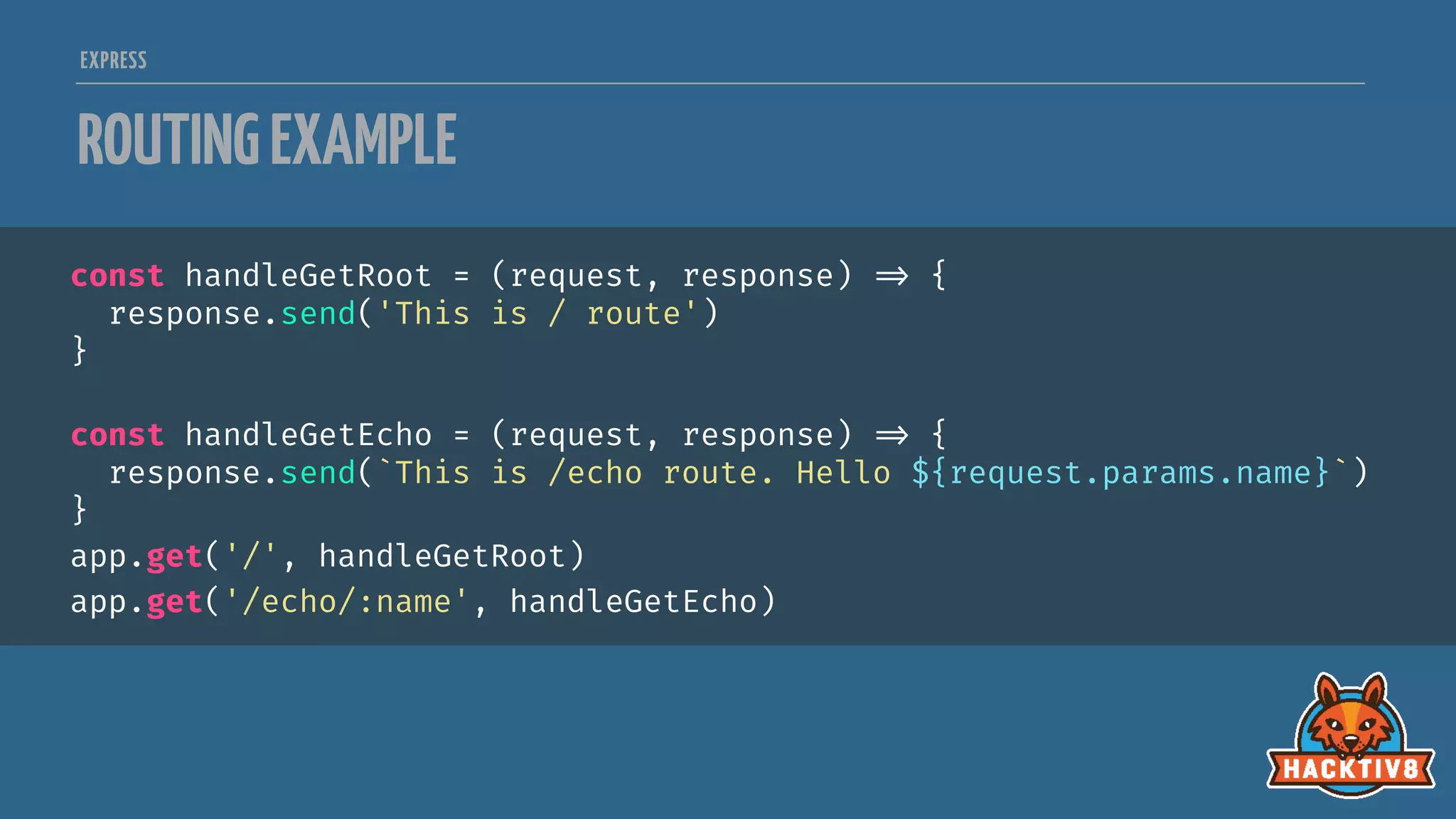 EXPRESS
ROUTINGEXAMPLE
const handleGetRoot = (request, response) 
=> {
response.send('This is / route')
}
const handleGetEcho = (request, response) 
=> {
response.send(`This is /echo route. Hello ${request.params.name}`)
}
app.get('/', handleGetRoot)
app.get('/echo/:name', handleGetEcho)
 