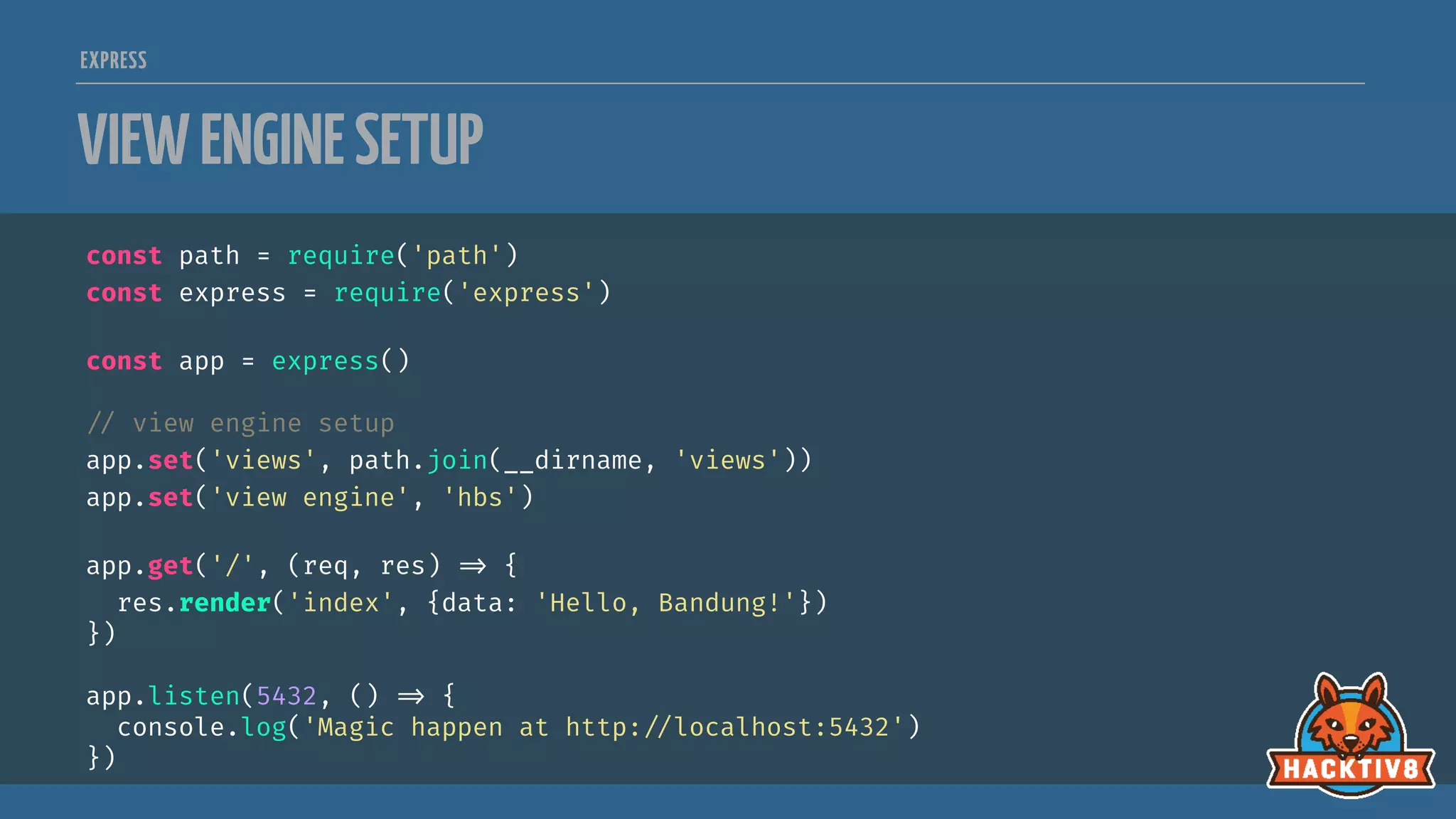 EXPRESS
VIEWENGINESETUP
const path = require('path')
const express = require('express')
const app = express()

// view engine setup
app.set('views', path.join(__dirname, 'views'))
app.set('view engine', 'hbs')
app.get('/', (req, res) 
=> {
res.render('index', {data: 'Hello, Bandung!'})
})
app.listen(5432, () 
=> {
console.log('Magic happen at http:
//localhost:5432')
})
 