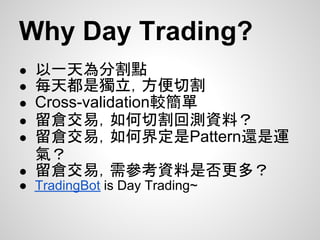 Why Day Trading?
● 以一天為分割點
● 每天都是獨立，方便切割
● Cross-validation較簡單
● 留倉交易，如何切割回測資料？
● 留倉交易，如何界定是Pattern還是運
  氣？
● 留倉交易，需參考資料是否更多？
● TradingBot is Day Trading~
 