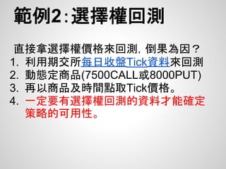 範例2：選擇權回測
 直接拿選擇權價格來回測，倒果為因？
1. 利用期交所每日收盤Tick資料來回測
2. 動態定商品(7500CALL或8000PUT)
3. 再以商品及時間點取Tick價格。
4. 一定要有選擇權回測的資料才能確定
   策略的可用性。
 