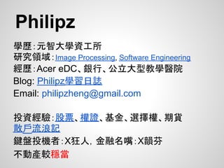 Philipz
學歷：元智大學資工所
研究領域：Image Processing, Software Engineering
經歷：Acer eDC、銀行、公立大型教學醫院
Blog: Philipz學習日誌
Email: philipzheng@gmail.com

投資經驗：股票、權證、基金、選擇權、期貨
散戶流浪記
鍵盤投機者：X狂人，金融名嘴：X韻芬
不動產較穩當
 
