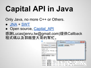 Capital API in Java
Only Java, no more C++ or Others.
● JNA + SWT
● Open source, Capital_API
感謝Lucas(jenru.tw@gmail.com)提供Callback
程式碼以及郭賑豐大哥的幫忙。
 