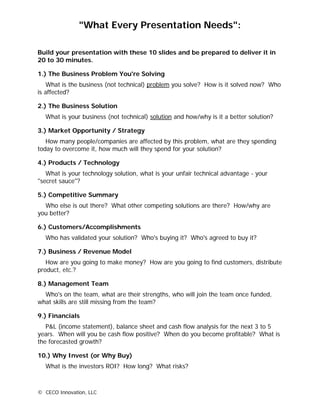 "What Every Presentation Needs":

Build your presentation with these 10 slides and be prepared to deliver it in
20 to 30 minutes.

1.) The Business Problem You're Solving
    What is the business (not technical) problem you solve? How is it solved now? Who
is affected?

2.) The Business Solution
  What is your business (not technical) solution and how/why is it a better solution?

3.) Market Opportunity / Strategy
   How many people/companies are affected by this problem, what are they spending
today to overcome it, how much will they spend for your solution?

4.) Products / Technology
   What is your technology solution, what is your unfair technical advantage - your
"secret sauce"?

5.) Competitive Summary
  Who else is out there? What other competing solutions are there? How/why are
you better?

6.) Customers/Accomplishments
  Who has validated your solution? Who's buying it? Who's agreed to buy it?

7.) Business / Revenue Model
   How are you going to make money? How are you going to find customers, distribute
product, etc.?

8.) Management Team
  Who's on the team, what are their strengths, who will join the team once funded,
what skills are still missing from the team?

9.) Financials
   P&L (income statement), balance sheet and cash flow analysis for the next 3 to 5
years. When will you be cash flow positive? When do you become profitable? What is
the forecasted growth?

10.) Why Invest (or Why Buy)
  What is the investors ROI? How long? What risks?



© CECO Innovation, LLC
 