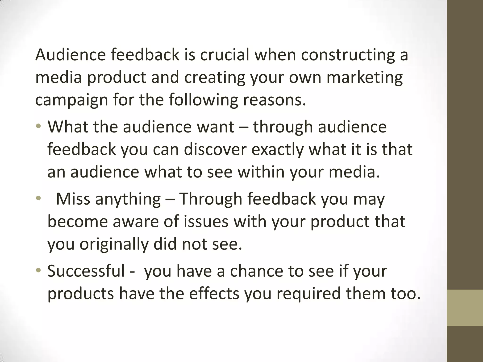Audience feedback is crucial when constructing a media product and creating your own marketing campaign for the following reasons.  What the audience want – through audience feedback you can discover exactly what it is that an audience what to see within your media.  Miss anything – Through feedback you may become aware of issues with your product that you originally did not see.Successful -  you have a chance to see if your products have the effects you required them too.