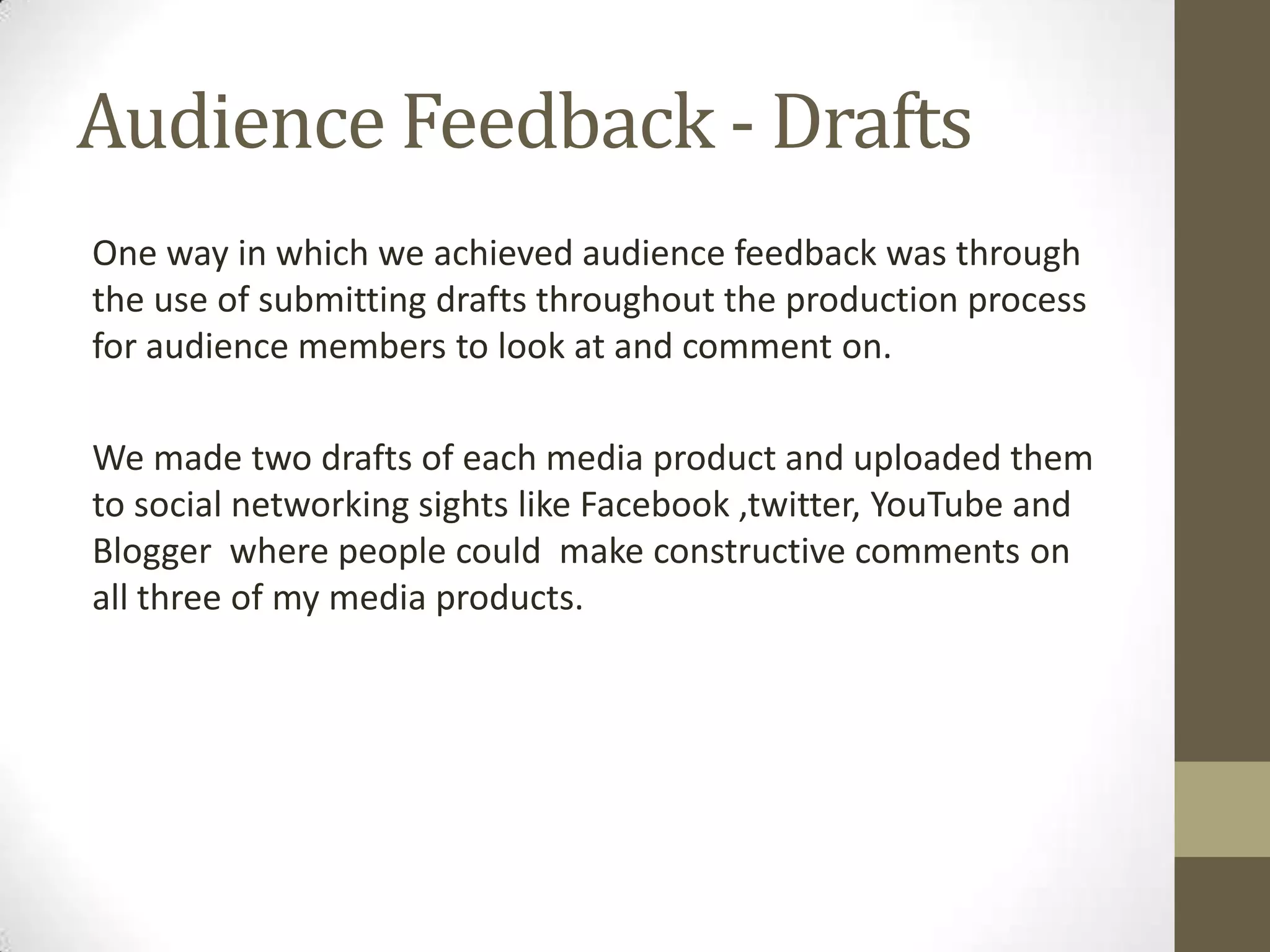 Audience Feedback - DraftsOne way in which we achieved audience feedback was through the use of submitting drafts throughout the production process for audience members to look at and comment on.We made two drafts of each media product and uploaded them to social networking sights like Facebook ,twitter, YouTube and Blogger  where people could  make constructive comments on all three of my media products.    