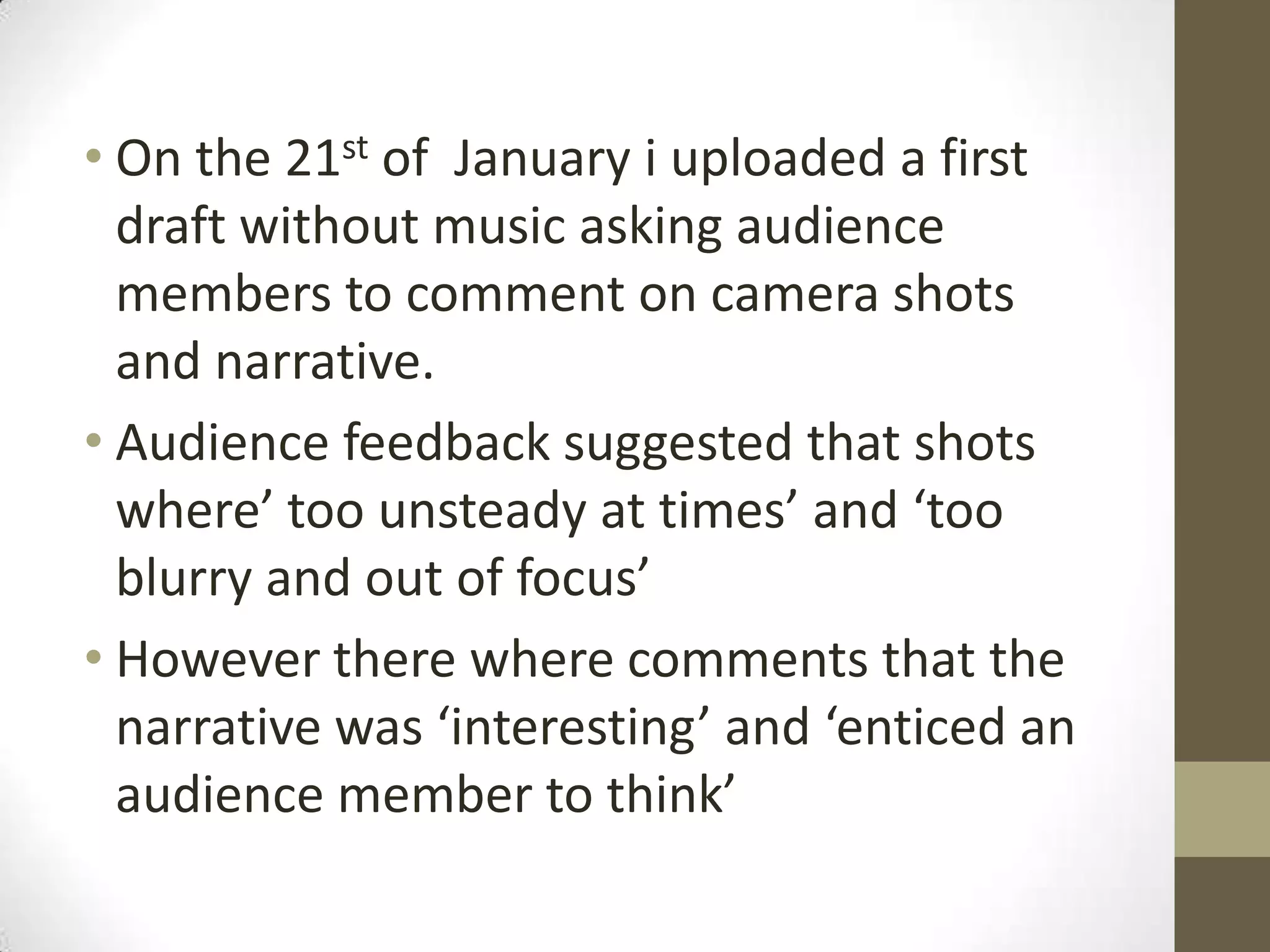 On the 21st of  January i uploaded a first draft without music asking audience members to comment on camera shots and narrative.Audience feedback suggested that shots where’ too unsteady at times’ and ‘too blurry and out of focus’However there where comments that the narrative was ‘interesting’ and ‘enticed an audience member to think’   