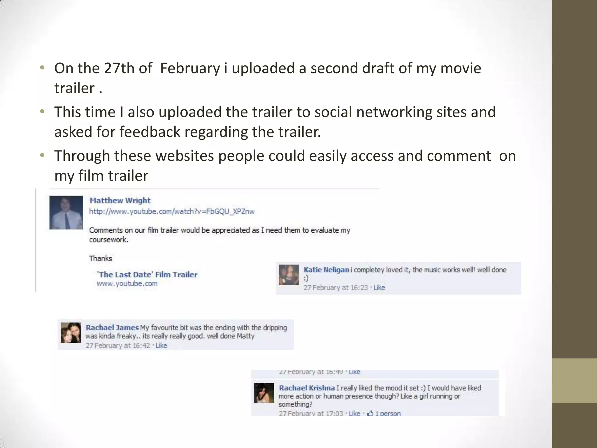 On the 27th of  February i uploaded a second draft of my movie trailer .This time I also uploaded the trailer to social networking sites and asked for feedback regarding the trailer.Through these websites people could easily access and comment  on my film trailer
