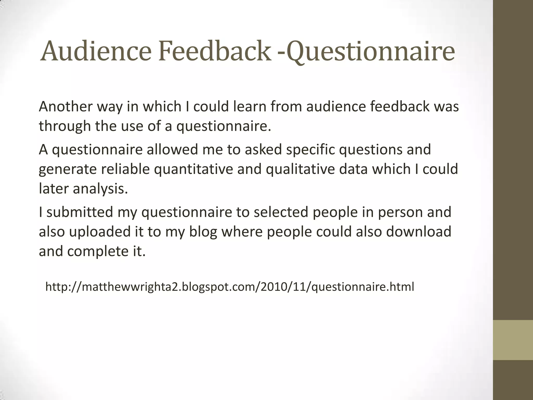 Audience Feedback -QuestionnaireAnother way in which I could learn from audience feedback was through the use of a questionnaire.A questionnaire allowed me to asked specific questions and generate reliable quantitative and qualitative data which I could later analysis.I submitted my questionnaire to selected people in person and also uploaded it to my blog where people could also download and complete it. http://matthewwrighta2.blogspot.com/2010/11/questionnaire.html