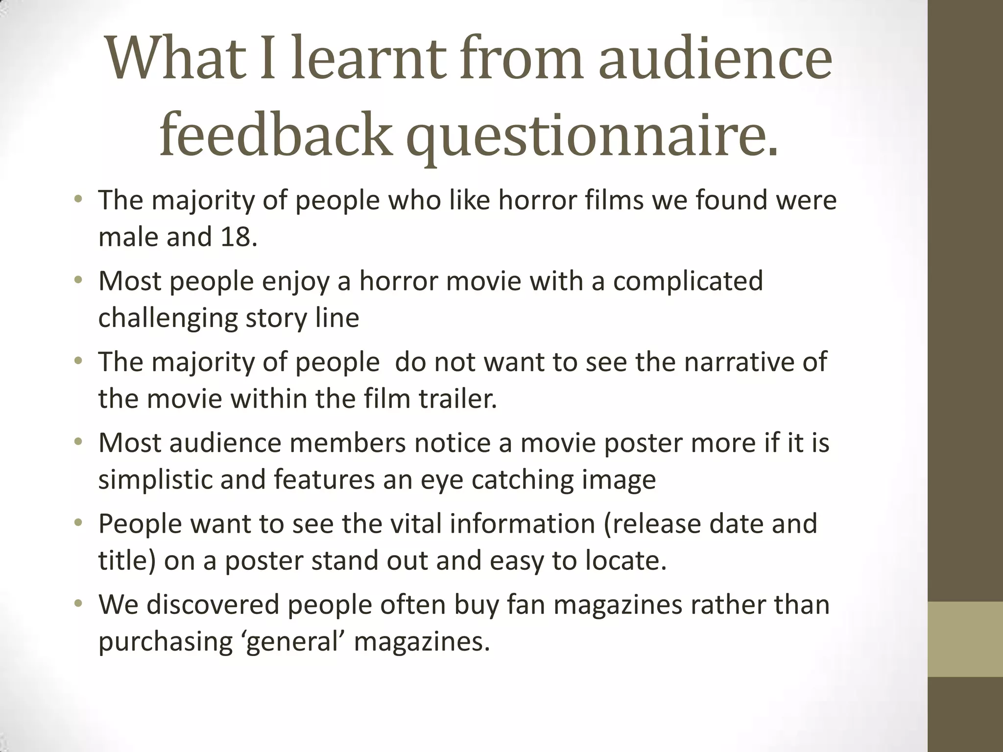 What I learnt from audience feedback questionnaire. The majority of people who like horror films we found were male and 18.Most people enjoy a horror movie with a complicated challenging story lineThe majority of people  do not want to see the narrative of the movie within the film trailer. Most audience members notice a movie poster more if it is simplistic and features an eye catching imagePeople want to see the vital information (release date and title) on a poster stand out and easy to locate.We discovered people often buy fan magazines rather than purchasing ‘general’ magazines. 