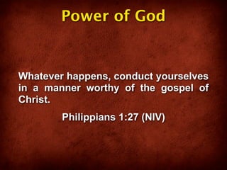 Power of God


Whatever happens, conduct yourselves
in a manner worthy of the gospel of
Christ.
        Philippians 1:27 (NIV)
 