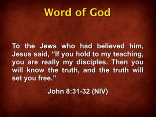 Word of God


To the Jews who had believed him,
Jesus said, “If you hold to my teaching,
you are really my disciples. Then you
will know the truth, and the truth will
set you free.”
          John 8:31-32 (NIV)
 