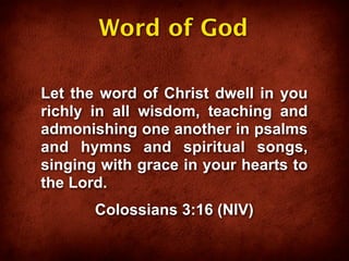 Word of God

Let the word of Christ dwell in you
richly in all wisdom, teaching and
admonishing one another in psalms
and hymns and spiritual songs,
singing with grace in your hearts to
the Lord.
       Colossians 3:16 (NIV)
 
